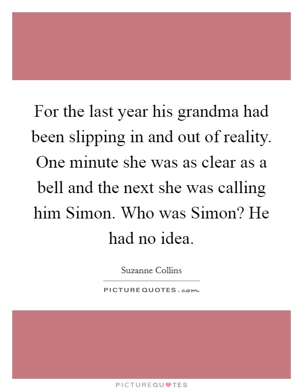 For the last year his grandma had been slipping in and out of reality. One minute she was as clear as a bell and the next she was calling him Simon. Who was Simon? He had no idea Picture Quote #1