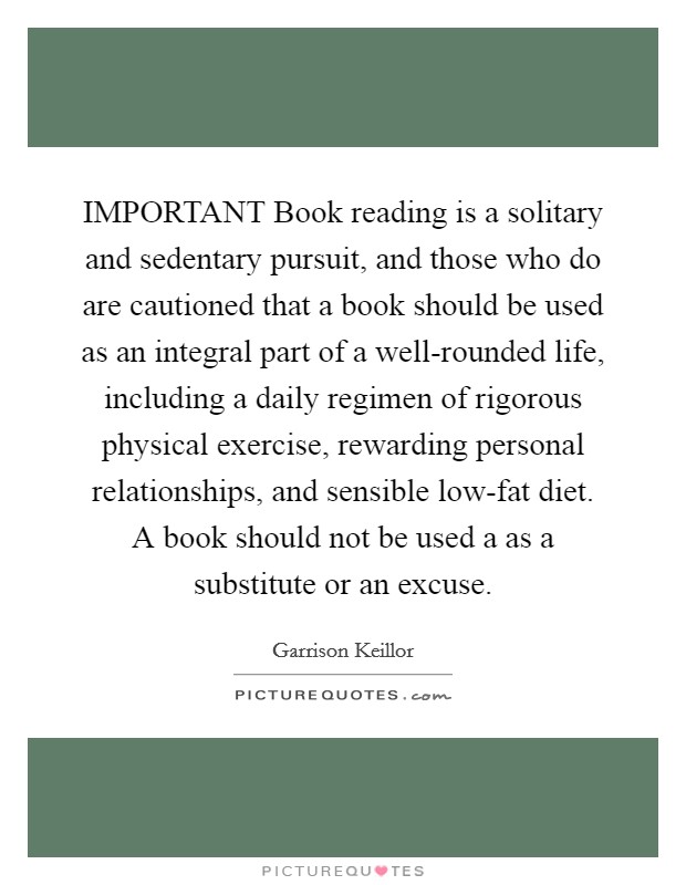 IMPORTANT Book reading is a solitary and sedentary pursuit, and those who do are cautioned that a book should be used as an integral part of a well-rounded life, including a daily regimen of rigorous physical exercise, rewarding personal relationships, and sensible low-fat diet. A book should not be used a as a substitute or an excuse Picture Quote #1