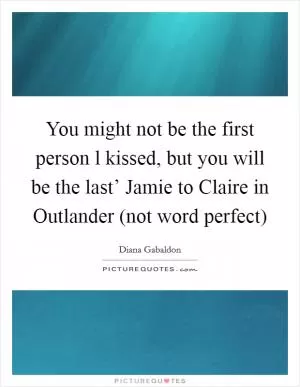 You might not be the first person l kissed, but you will be the last’ Jamie to Claire in Outlander (not word perfect) Picture Quote #1
