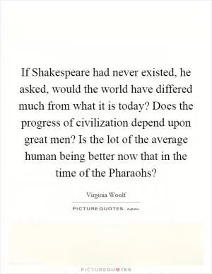 If Shakespeare had never existed, he asked, would the world have differed much from what it is today? Does the progress of civilization depend upon great men? Is the lot of the average human being better now that in the time of the Pharaohs? Picture Quote #1