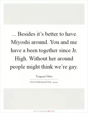 ... Besides it’s better to have Miyoshi around. You and me have a been together since Jr. High. Without her around people might think we’re gay Picture Quote #1