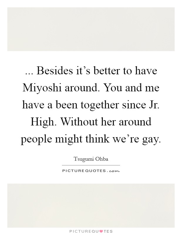 ... Besides it's better to have Miyoshi around. You and me have a been together since Jr. High. Without her around people might think we're gay Picture Quote #1