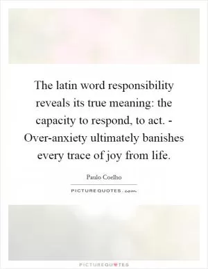 The latin word responsibility reveals its true meaning: the capacity to respond, to act. - Over-anxiety ultimately banishes every trace of joy from life Picture Quote #1