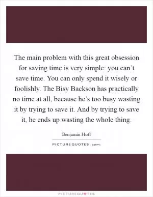 The main problem with this great obsession for saving time is very simple: you can’t save time. You can only spend it wisely or foolishly. The Bisy Backson has practically no time at all, because he’s too busy wasting it by trying to save it. And by trying to save it, he ends up wasting the whole thing Picture Quote #1