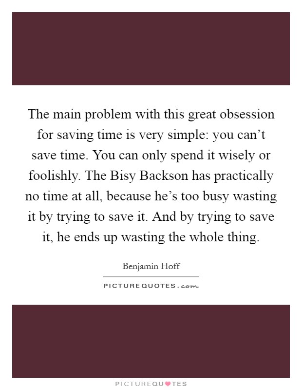 The main problem with this great obsession for saving time is very simple: you can't save time. You can only spend it wisely or foolishly. The Bisy Backson has practically no time at all, because he's too busy wasting it by trying to save it. And by trying to save it, he ends up wasting the whole thing Picture Quote #1