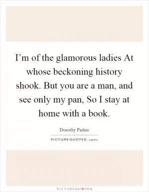 I’m of the glamorous ladies At whose beckoning history shook. But you are a man, and see only my pan, So I stay at home with a book Picture Quote #1