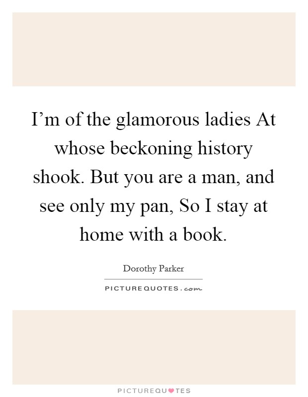 I'm of the glamorous ladies At whose beckoning history shook. But you are a man, and see only my pan, So I stay at home with a book Picture Quote #1