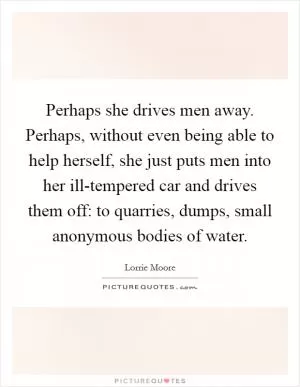 Perhaps she drives men away. Perhaps, without even being able to help herself, she just puts men into her ill-tempered car and drives them off: to quarries, dumps, small anonymous bodies of water Picture Quote #1