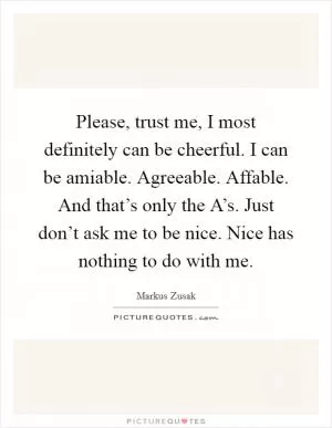 Please, trust me, I most definitely can be cheerful. I can be amiable. Agreeable. Affable. And that’s only the A’s. Just don’t ask me to be nice. Nice has nothing to do with me Picture Quote #1