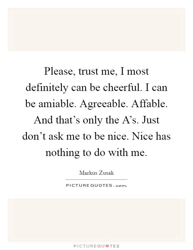 Please, trust me, I most definitely can be cheerful. I can be amiable. Agreeable. Affable. And that's only the A's. Just don't ask me to be nice. Nice has nothing to do with me Picture Quote #1