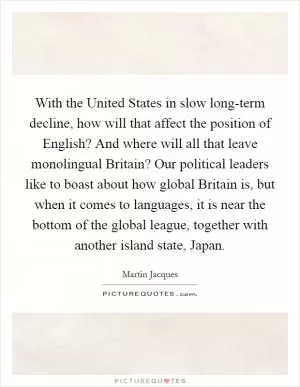 With the United States in slow long-term decline, how will that affect the position of English? And where will all that leave monolingual Britain? Our political leaders like to boast about how global Britain is, but when it comes to languages, it is near the bottom of the global league, together with another island state, Japan Picture Quote #1