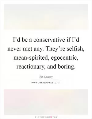 I’d be a conservative if I’d never met any. They’re selfish, mean-spirited, egocentric, reactionary, and boring Picture Quote #1
