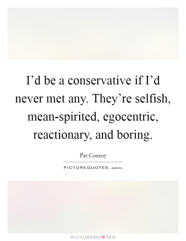 I'd be a conservative if I'd never met any. They're selfish, mean-spirited, egocentric, reactionary, and boring Picture Quote #1