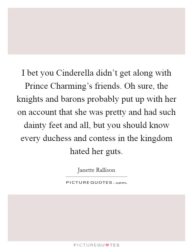 I bet you Cinderella didn’t get along with Prince Charming’s friends. Oh sure, the knights and barons probably put up with her on account that she was pretty and had such dainty feet and all, but you should know every duchess and contess in the kingdom hated her guts Picture Quote #1