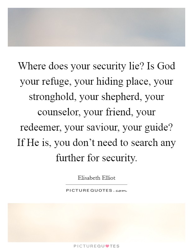 Where does your security lie? Is God your refuge, your hiding place, your stronghold, your shepherd, your counselor, your friend, your redeemer, your saviour, your guide? If He is, you don't need to search any further for security Picture Quote #1