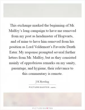 This exchange marked the beginning of Mr. Malfoy’s long campaign to have me removed from my post as headmaster of Hogwarts, and of mine to have him removed from his position as Lord Voldemort’s Favorite Death Eater. My response prompted several further letters from Mr. Malfoy, but as they consisted mainly of opprobrious remarks on my sanity, parentage, and hygiene, their relevance to this commentary is remote Picture Quote #1