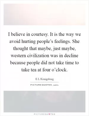 I believe in courtesy. It is the way we avoid hurting people’s feelings. She thought that maybe, just maybe, western civilization was in decline because people did not take time to take tea at four o’clock Picture Quote #1