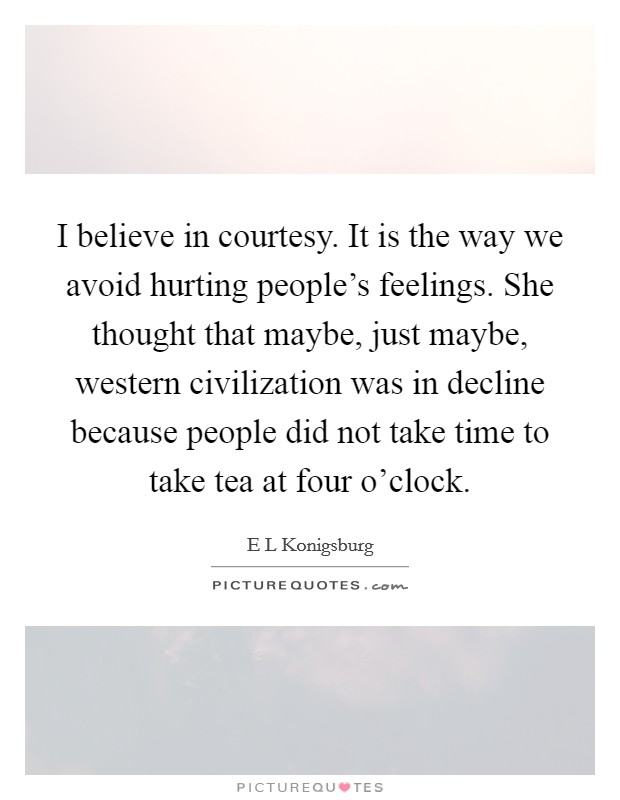 I believe in courtesy. It is the way we avoid hurting people's feelings. She thought that maybe, just maybe, western civilization was in decline because people did not take time to take tea at four o'clock Picture Quote #1