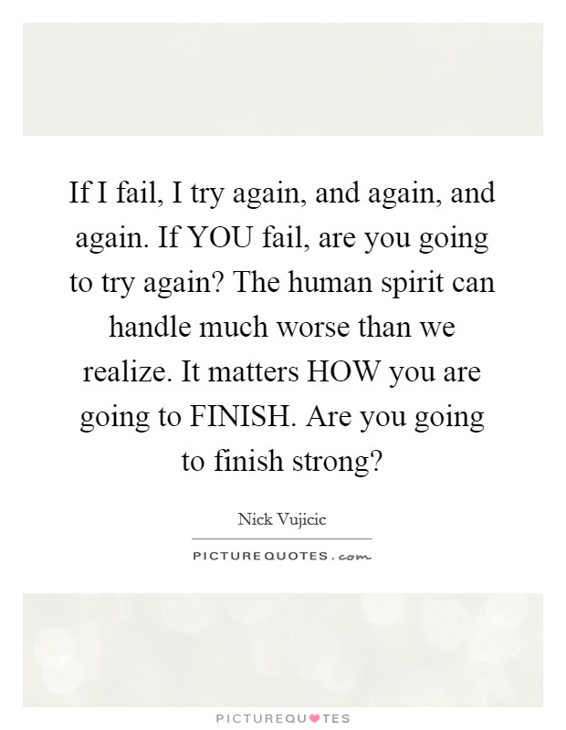 If I fail, I try again, and again, and again. If YOU fail, are you going to try again? The human spirit can handle much worse than we realize. It matters HOW you are going to FINISH. Are you going to finish strong? Picture Quote #1