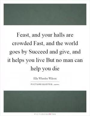 Feast, and your halls are crowded Fast, and the world goes by Succeed and give, and it helps you live But no man can help you die Picture Quote #1