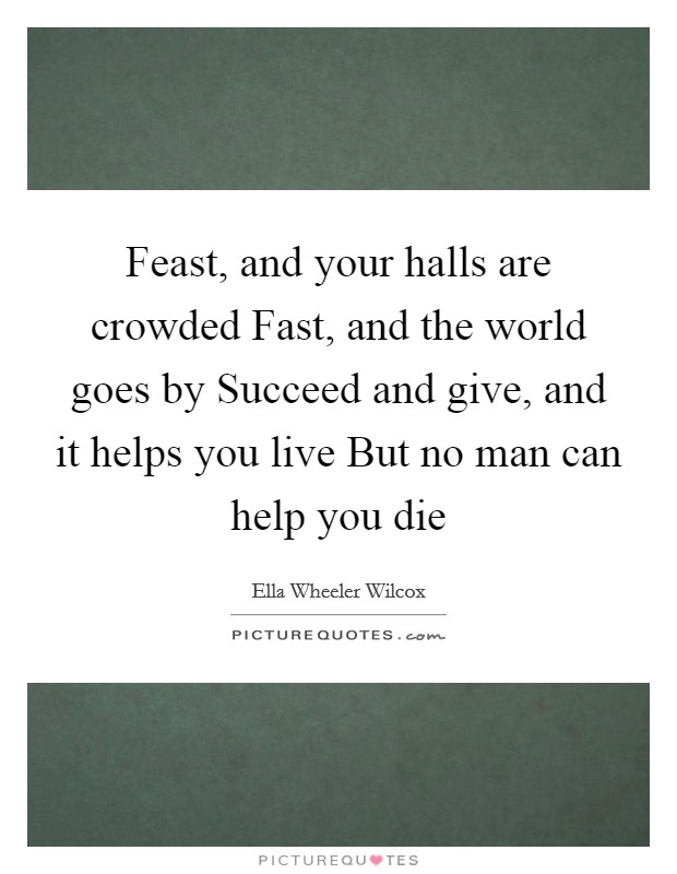 Feast, and your halls are crowded Fast, and the world goes by Succeed and give, and it helps you live But no man can help you die Picture Quote #1