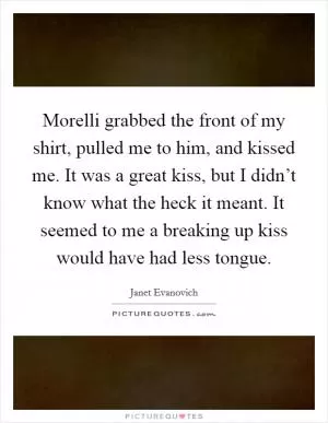 Morelli grabbed the front of my shirt, pulled me to him, and kissed me. It was a great kiss, but I didn’t know what the heck it meant. It seemed to me a breaking up kiss would have had less tongue Picture Quote #1