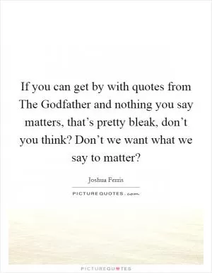 If you can get by with quotes from The Godfather and nothing you say matters, that’s pretty bleak, don’t you think? Don’t we want what we say to matter? Picture Quote #1