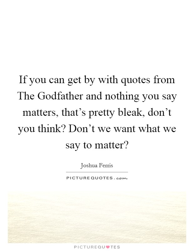 If you can get by with quotes from The Godfather and nothing you say matters, that's pretty bleak, don't you think? Don't we want what we say to matter? Picture Quote #1