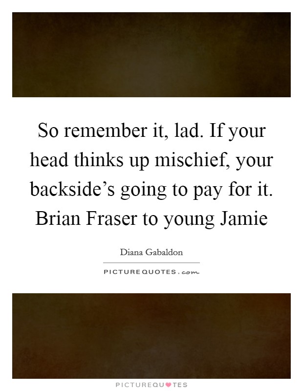 So remember it, lad. If your head thinks up mischief, your backside's going to pay for it. Brian Fraser to young Jamie Picture Quote #1