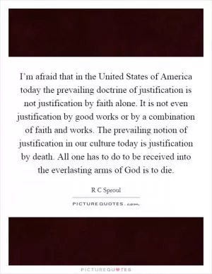 I’m afraid that in the United States of America today the prevailing doctrine of justification is not justification by faith alone. It is not even justification by good works or by a combination of faith and works. The prevailing notion of justification in our culture today is justification by death. All one has to do to be received into the everlasting arms of God is to die Picture Quote #1
