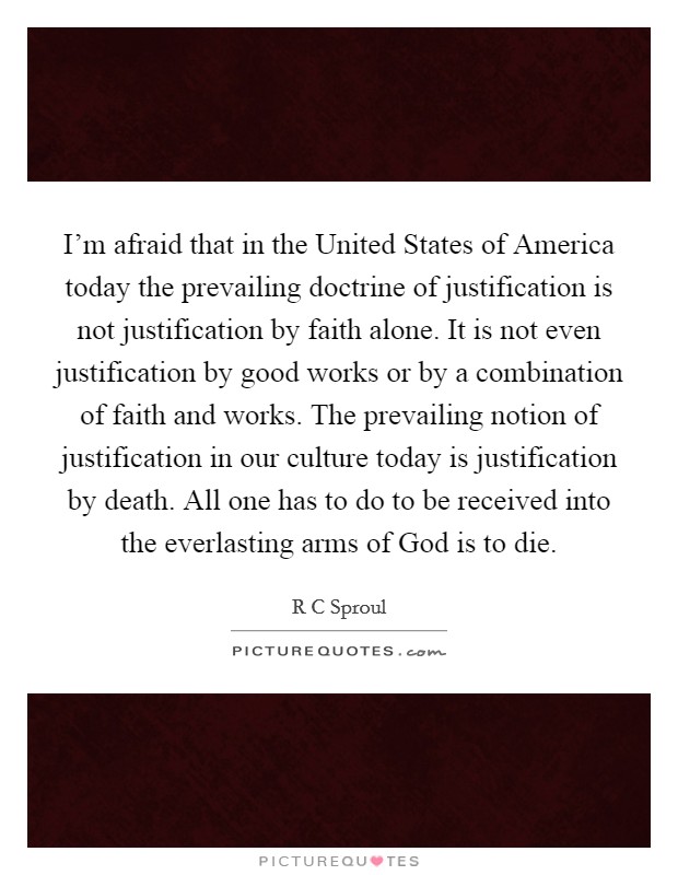 I'm afraid that in the United States of America today the prevailing doctrine of justification is not justification by faith alone. It is not even justification by good works or by a combination of faith and works. The prevailing notion of justification in our culture today is justification by death. All one has to do to be received into the everlasting arms of God is to die Picture Quote #1