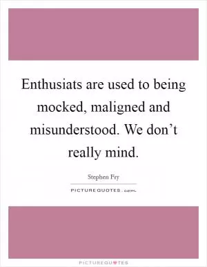 Enthusiats are used to being mocked, maligned and misunderstood. We don’t really mind Picture Quote #1