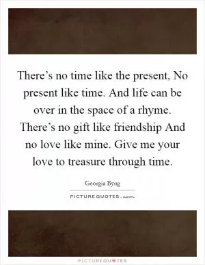 There’s no time like the present, No present like time. And life can be over in the space of a rhyme. There’s no gift like friendship And no love like mine. Give me your love to treasure through time Picture Quote #1