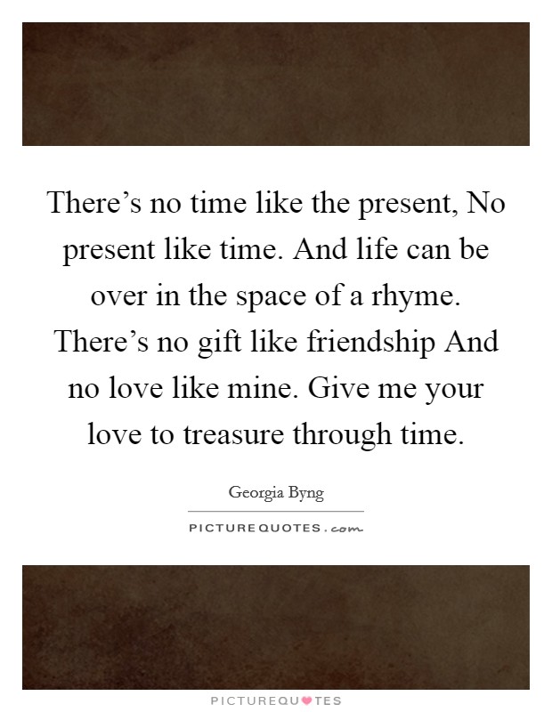 There's no time like the present, No present like time. And life can be over in the space of a rhyme. There's no gift like friendship And no love like mine. Give me your love to treasure through time Picture Quote #1