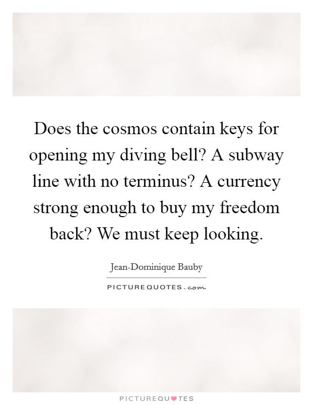 Does the cosmos contain keys for opening my diving bell? A subway line with no terminus? A currency strong enough to buy my freedom back? We must keep looking Picture Quote #1
