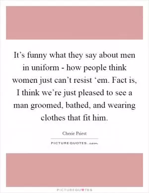 It’s funny what they say about men in uniform - how people think women just can’t resist ‘em. Fact is, I think we’re just pleased to see a man groomed, bathed, and wearing clothes that fit him Picture Quote #1