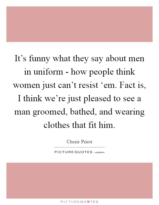 It's funny what they say about men in uniform - how people think women just can't resist ‘em. Fact is, I think we're just pleased to see a man groomed, bathed, and wearing clothes that fit him Picture Quote #1