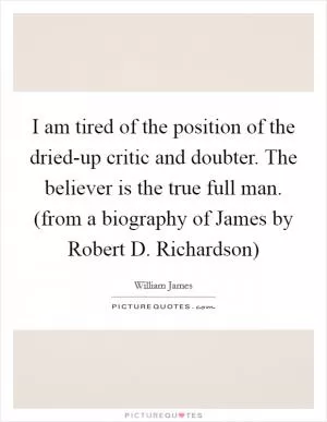 I am tired of the position of the dried-up critic and doubter. The believer is the true full man. (from a biography of James by Robert D. Richardson) Picture Quote #1