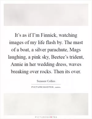 It’s as if I’m Finnick, watching images of my life flash by. The mast of a boat, a silver parachute, Mags laughing, a pink sky, Beetee’s trident, Annie in her wedding dress, waves breaking over rocks. Then its over Picture Quote #1