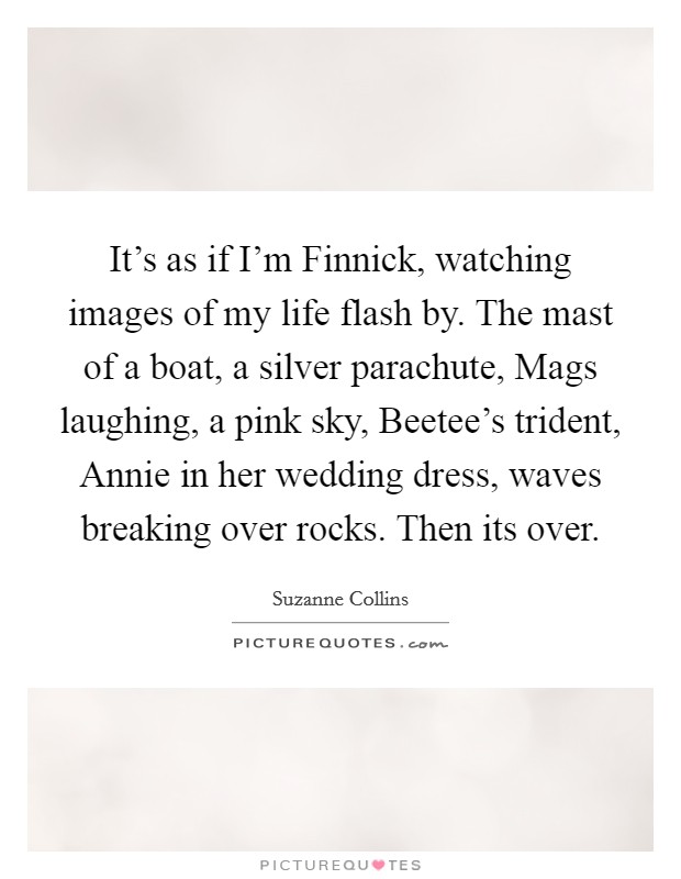 It's as if I'm Finnick, watching images of my life flash by. The mast of a boat, a silver parachute, Mags laughing, a pink sky, Beetee's trident, Annie in her wedding dress, waves breaking over rocks. Then its over Picture Quote #1