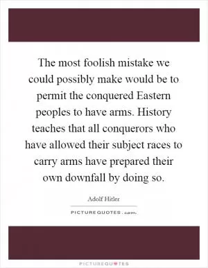 The most foolish mistake we could possibly make would be to permit the conquered Eastern peoples to have arms. History teaches that all conquerors who have allowed their subject races to carry arms have prepared their own downfall by doing so Picture Quote #1