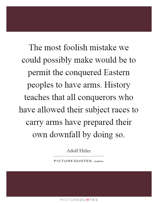 The most foolish mistake we could possibly make would be to permit the conquered Eastern peoples to have arms. History teaches that all conquerors who have allowed their subject races to carry arms have prepared their own downfall by doing so Picture Quote #1