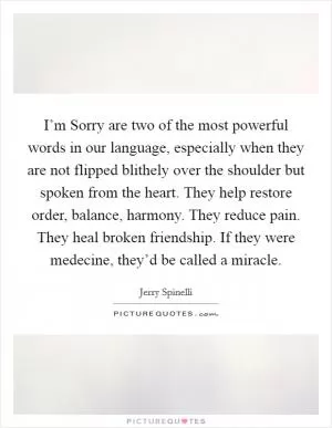 I’m Sorry are two of the most powerful words in our language, especially when they are not flipped blithely over the shoulder but spoken from the heart. They help restore order, balance, harmony. They reduce pain. They heal broken friendship. If they were medecine, they’d be called a miracle Picture Quote #1