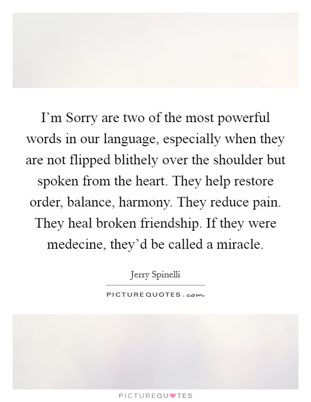 I'm Sorry are two of the most powerful words in our language, especially when they are not flipped blithely over the shoulder but spoken from the heart. They help restore order, balance, harmony. They reduce pain. They heal broken friendship. If they were medecine, they'd be called a miracle Picture Quote #1