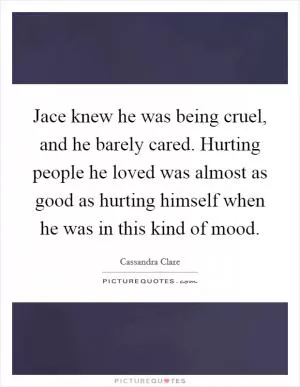 Jace knew he was being cruel, and he barely cared. Hurting people he loved was almost as good as hurting himself when he was in this kind of mood Picture Quote #1