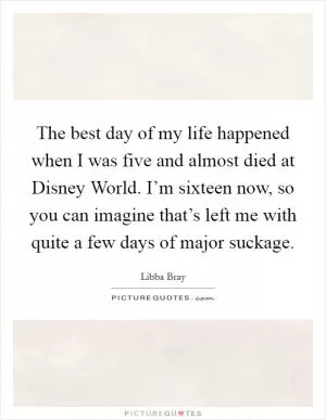 The best day of my life happened when I was five and almost died at Disney World. I’m sixteen now, so you can imagine that’s left me with quite a few days of major suckage Picture Quote #1
