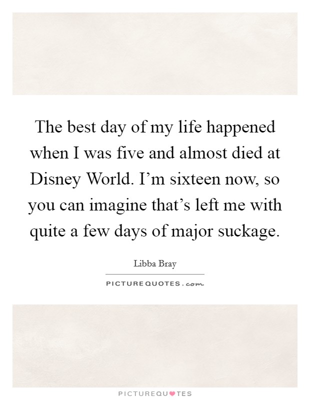 The best day of my life happened when I was five and almost died at Disney World. I'm sixteen now, so you can imagine that's left me with quite a few days of major suckage Picture Quote #1