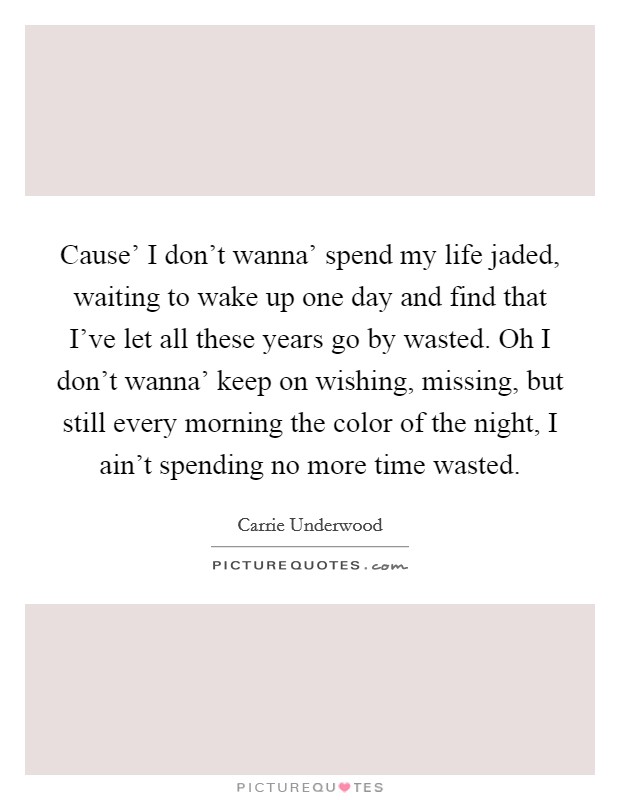 Cause' I don't wanna' spend my life jaded, waiting to wake up one day and find that I've let all these years go by wasted. Oh I don't wanna' keep on wishing, missing, but still every morning the color of the night, I ain't spending no more time wasted Picture Quote #1