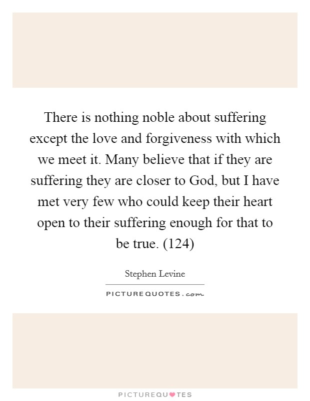 There is nothing noble about suffering except the love and forgiveness with which we meet it. Many believe that if they are suffering they are closer to God, but I have met very few who could keep their heart open to their suffering enough for that to be true. (124) Picture Quote #1