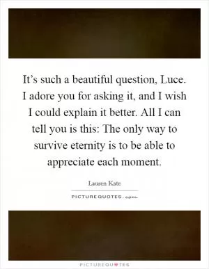 It’s such a beautiful question, Luce. I adore you for asking it, and I wish I could explain it better. All I can tell you is this: The only way to survive eternity is to be able to appreciate each moment Picture Quote #1